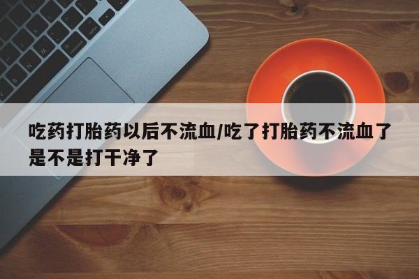 米非司酮打胎药官网吃药打胎药以后不流血/吃了打胎药不流血了是不是打干净了