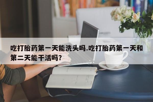 米非司酮打胎药官网吃打胎药第一天能洗头吗.吃打胎药第一天和第二天能干活吗？