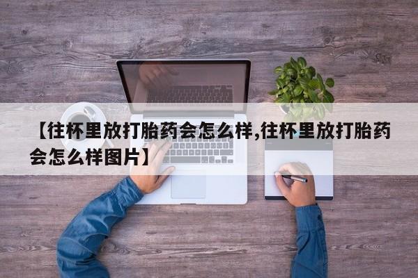 米非司酮打胎药官网【往杯里放打胎药会怎么样,往杯里放打胎药会怎么样图片】