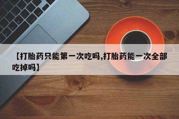 米非司酮打胎药官网【打胎药只能第一次吃吗,打胎药能一次全部吃掉吗】
