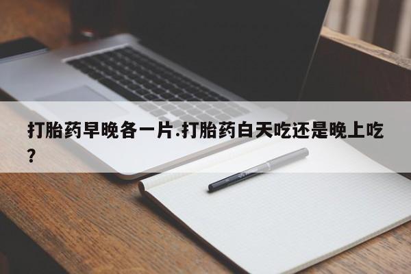 米非司酮打胎药官网打胎药早晚各一片.打胎药白天吃还是晚上吃？