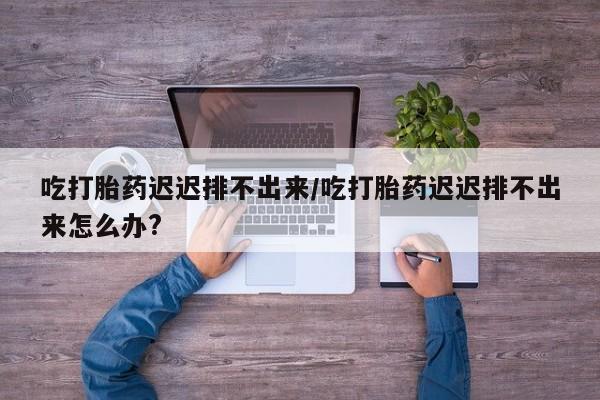 米非司酮打胎药官网吃打胎药迟迟排不出来/吃打胎药迟迟排不出来怎么办?