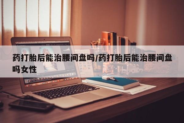 米非司酮打胎药官网药打胎后能治腰间盘吗/药打胎后能治腰间盘吗女性