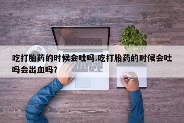 米非司酮打胎药官网吃打胎药的时候会吐吗.吃打胎药的时候会吐吗会出血吗？