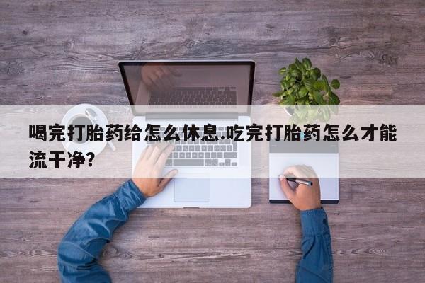 米非司酮打胎药官网喝完打胎药给怎么休息.吃完打胎药怎么才能流干净？