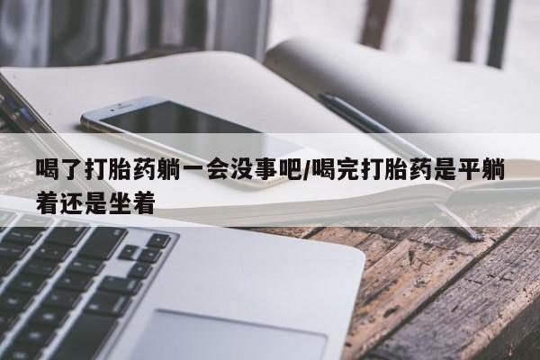 米非司酮打胎药官网喝了打胎药躺一会没事吧/喝完打胎药是平躺着还是坐着
