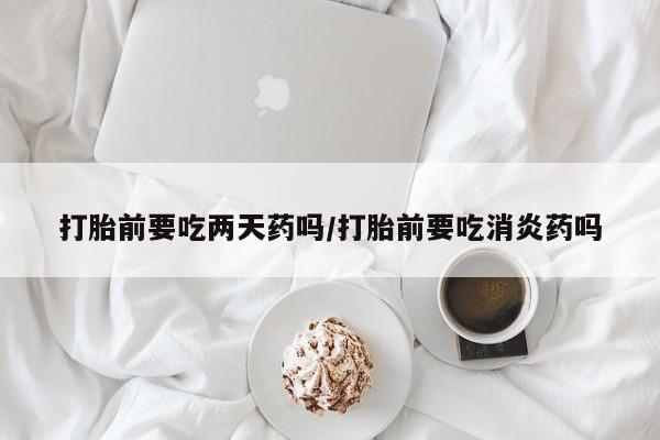 米非司酮打胎药官网打胎前要吃两天药吗/打胎前要吃消炎药吗