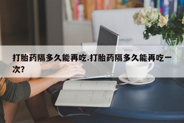 米非司酮打胎药官网打胎药隔多久能再吃.打胎药隔多久能再吃一次？