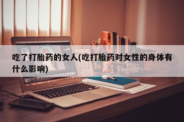 米非司酮打胎药官网吃了打胎药的女人(吃打胎药对女性的身体有什么影响)