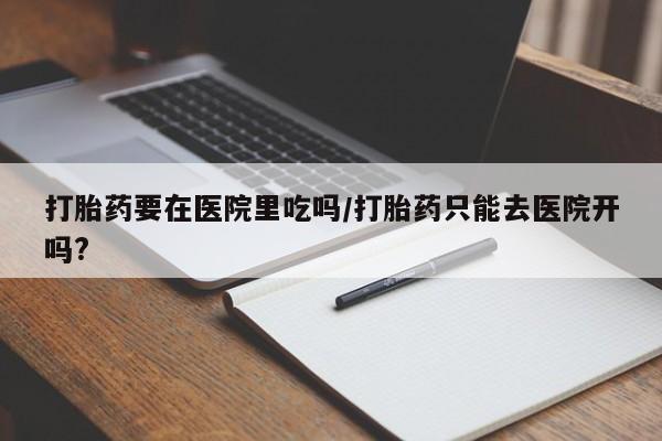 米非司酮打胎药官网打胎药要在医院里吃吗/打胎药只能去医院开吗?