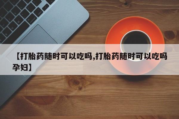 米非司酮打胎药官网【打胎药随时可以吃吗,打胎药随时可以吃吗孕妇】