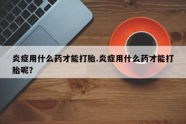 米非司酮打胎药官网炎症用什么药才能打胎.炎症用什么药才能打胎呢？