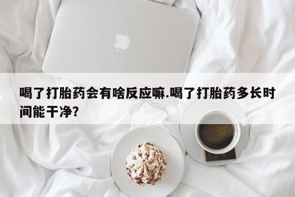 米非司酮打胎药官网喝了打胎药会有啥反应嘛.喝了打胎药多长时间能干净？