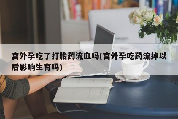 米非司酮打胎药官网宫外孕吃了打胎药流血吗(宫外孕吃药流掉以后影响生育吗)