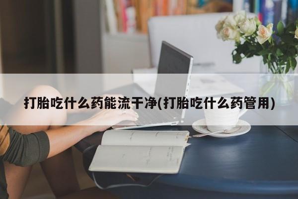 米非司酮打胎药官网打胎吃什么药能流干净(打胎吃什么药管用)