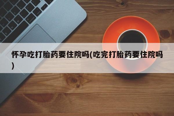 米非司酮打胎药官网怀孕吃打胎药要住院吗(吃完打胎药要住院吗)