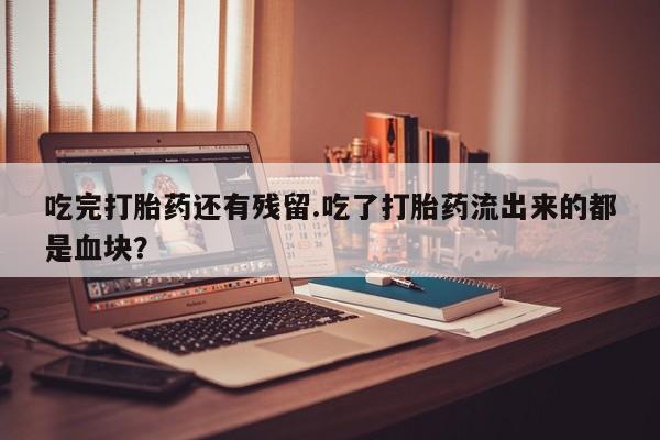 米非司酮打胎药官网吃完打胎药还有残留.吃了打胎药流出来的都是血块？