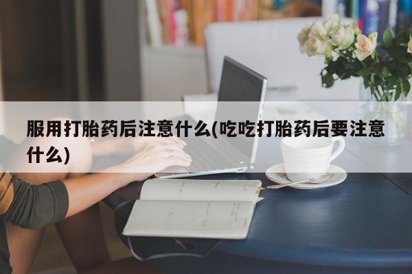 米非司酮打胎药官网服用打胎药后注意什么(吃吃打胎药后要注意什么)