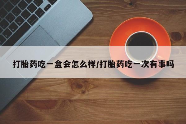 米非司酮打胎药官网打胎药吃一盒会怎么样/打胎药吃一次有事吗