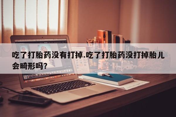 米非司酮打胎药官网吃了打胎药没有打掉.吃了打胎药没打掉胎儿会畸形吗？