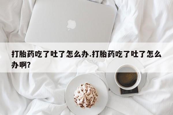 米非司酮打胎药官网打胎药吃了吐了怎么办.打胎药吃了吐了怎么办啊？