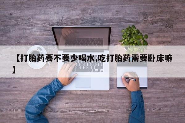 米非司酮打胎药官网【打胎药要不要少喝水,吃打胎药需要卧床嘛】