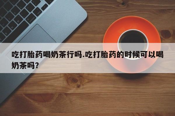 米非司酮打胎药官网吃打胎药喝奶茶行吗.吃打胎药的时候可以喝奶茶吗？