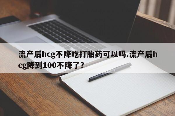 米非司酮打胎药官网流产后hcg不降吃打胎药可以吗.流产后hcg降到100不降了？