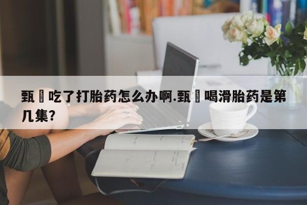 米非司酮打胎药官网甄嬛吃了打胎药怎么办啊.甄嬛喝滑胎药是第几集？