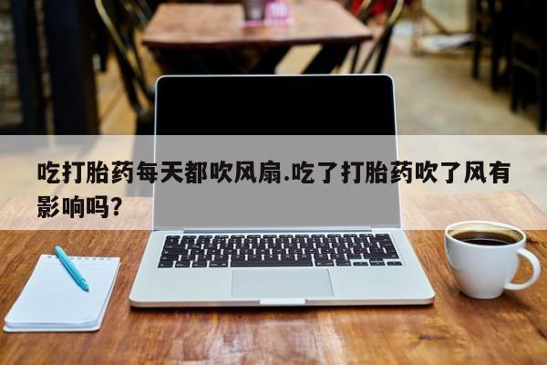 米非司酮打胎药官网吃打胎药每天都吹风扇.吃了打胎药吹了风有影响吗？