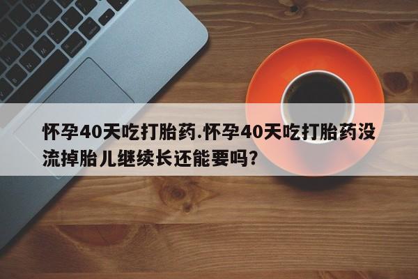 米非司酮打胎药官网怀孕40天吃打胎药.怀孕40天吃打胎药没流掉胎儿继续长还能要吗？