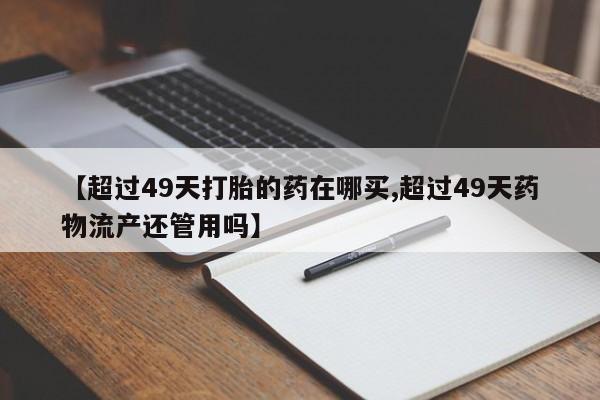 米非司酮打胎药官网【超过49天打胎的药在哪买,超过49天药物流产还管用吗】