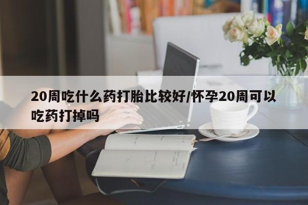 米非司酮打胎药官网20周吃什么药打胎比较好/怀孕20周可以吃药打掉吗