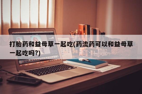 米非司酮打胎药官网打胎药和益母草一起吃(药流药可以和益母草一起吃吗?)
