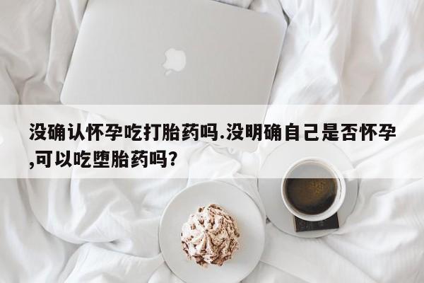 米非司酮打胎药官网没确认怀孕吃打胎药吗.没明确自己是否怀孕,可以吃堕胎药吗？