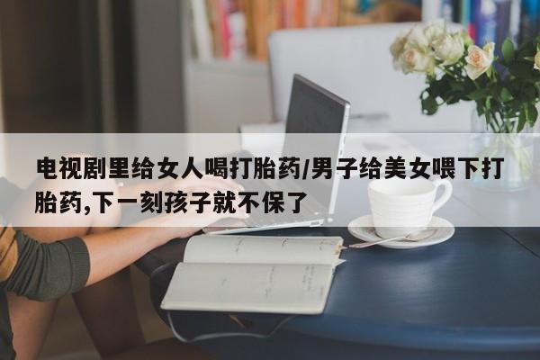 米非司酮打胎药官网电视剧里给女人喝打胎药/男子给美女喂下打胎药,下一刻孩子就不保了