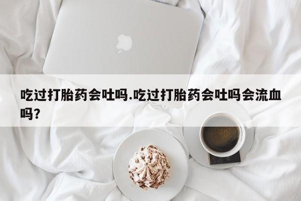 米非司酮打胎药官网吃过打胎药会吐吗.吃过打胎药会吐吗会流血吗？