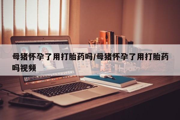 米非司酮打胎药官网母猪怀孕了用打胎药吗/母猪怀孕了用打胎药吗视频