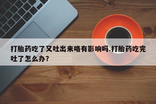 米非司酮打胎药官网打胎药吃了又吐出来咯有影响吗.打胎药吃完吐了怎么办？