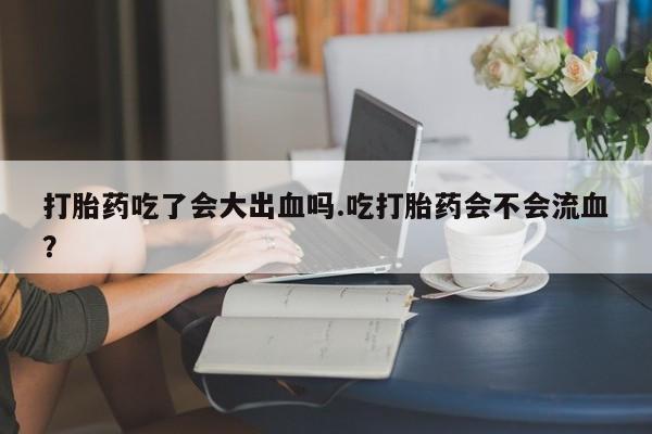 米非司酮打胎药官网打胎药吃了会大出血吗.吃打胎药会不会流血？