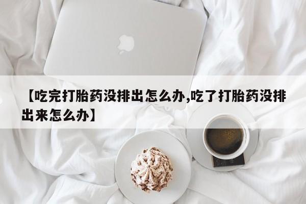 米非司酮打胎药官网【吃完打胎药没排出怎么办,吃了打胎药没排出来怎么办】
