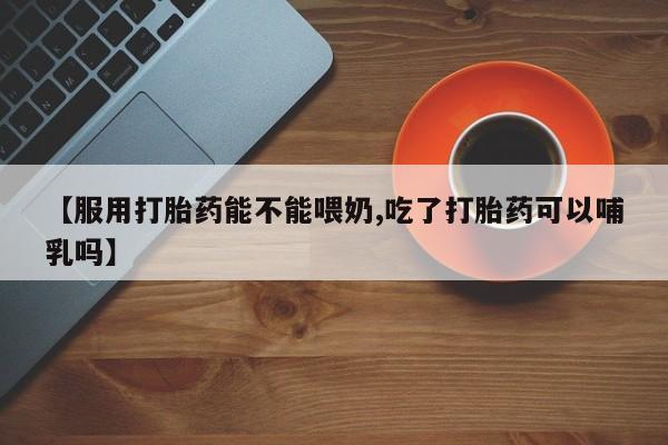 米非司酮打胎药官网【服用打胎药能不能喂奶,吃了打胎药可以哺乳吗】