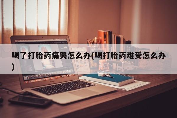 米非司酮打胎药官网喝了打胎药痛哭怎么办(喝打胎药难受怎么办)