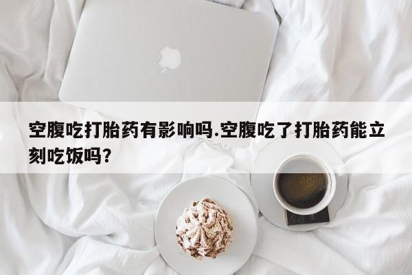 米非司酮打胎药官网空腹吃打胎药有影响吗.空腹吃了打胎药能立刻吃饭吗？