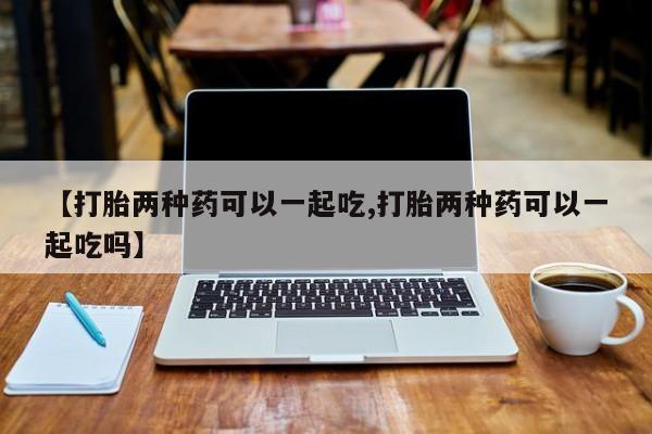 米非司酮打胎药官网【打胎两种药可以一起吃,打胎两种药可以一起吃吗】