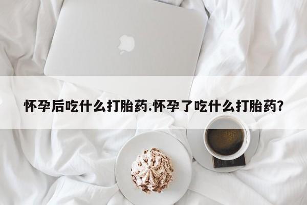 米非司酮打胎药官网怀孕后吃什么打胎药.怀孕了吃什么打胎药？