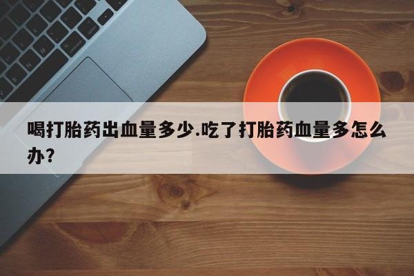 米非司酮打胎药官网喝打胎药出血量多少.吃了打胎药血量多怎么办？