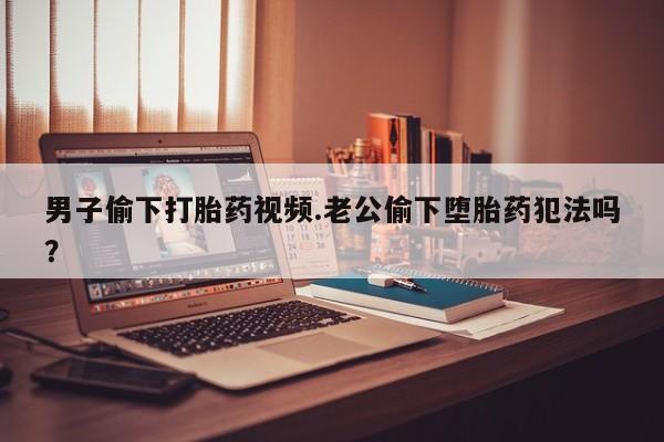 米非司酮打胎药官网男子偷下打胎药视频.老公偷下堕胎药犯法吗？