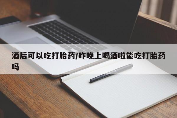 米非司酮打胎药官网酒后可以吃打胎药/昨晚上喝酒啦能吃打胎药吗