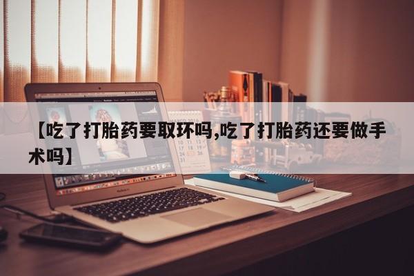 米非司酮打胎药官网【吃了打胎药要取环吗,吃了打胎药还要做手术吗】